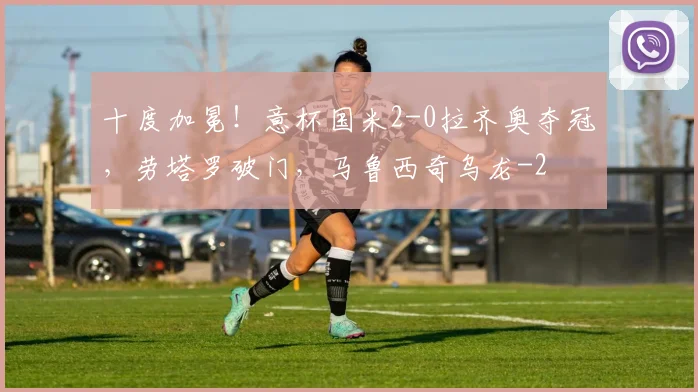 十度加冕！意杯国米2-0拉齐奥夺冠，劳塔罗破门，马鲁西奇乌龙