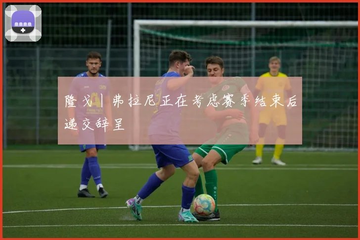 隆戈丨弗拉尼正在考虑赛季结束后递交辞呈
