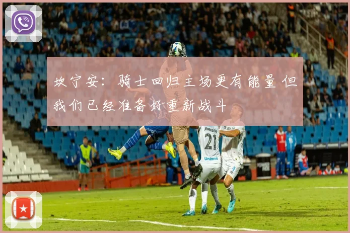 坎宁安：骑士回归主场更有能量 但我们已经准备好重新战斗