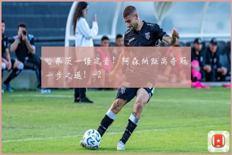 哈弗茨一锤定音！阿森纳距离夺冠一步之遥！