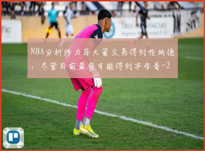 NBA分析师力荐火箭交易得到伦纳德，尽管目前最有可能得到字母哥