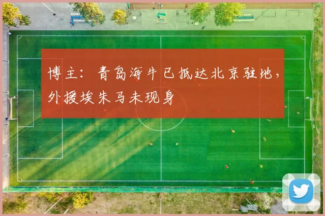 博主：青岛海牛已抵达北京驻地，外援埃朱马未现身