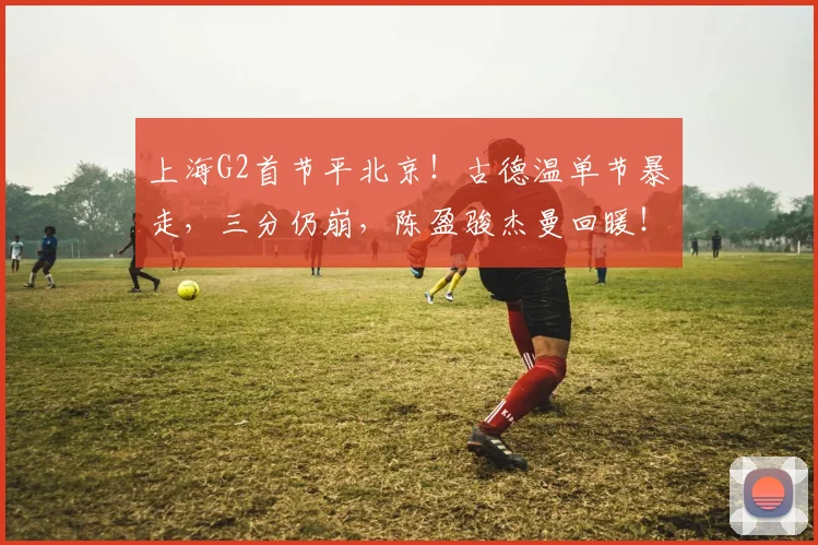 上海G2首节平北京！古德温单节暴走，三分仍崩，陈盈骏杰曼回暖！