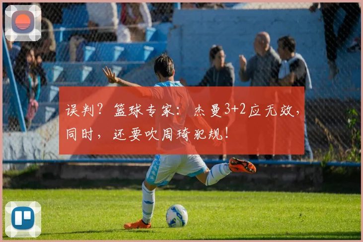 误判？篮球专家：杰曼3+2应无效，同时，还要吹周琦犯规！
