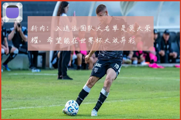 科内：入选法国队大名单是莫大荣耀，希望能在世界杯大放异彩
