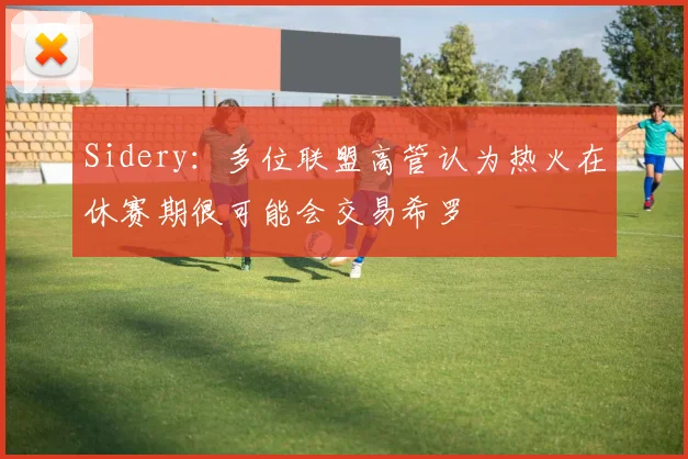 Sidery：多位联盟高管认为热火在休赛期很可能会交易希罗