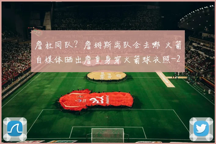 詹杜同队？詹姆斯离队会去哪 火箭自媒体晒出詹皇身穿火箭球衣照