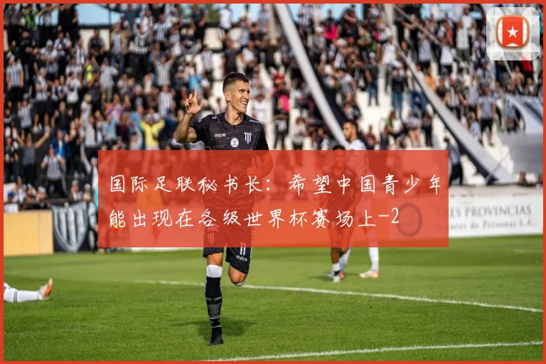 国际足联秘书长：希望中国青少年能出现在各级世界杯赛场上