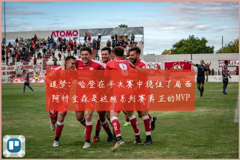 追梦：哈登在半决赛中稳住了局面 阿特金森是这轮系列赛真正的MVP