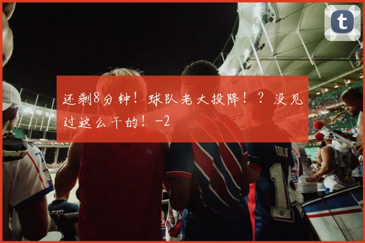 还剩8分钟！球队老大投降！？没见过这么干的！