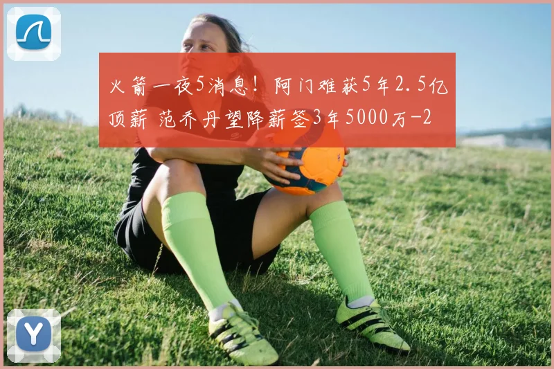 火箭一夜5消息！阿门难获5年2.5亿顶薪 范乔丹望降薪签3年5000万