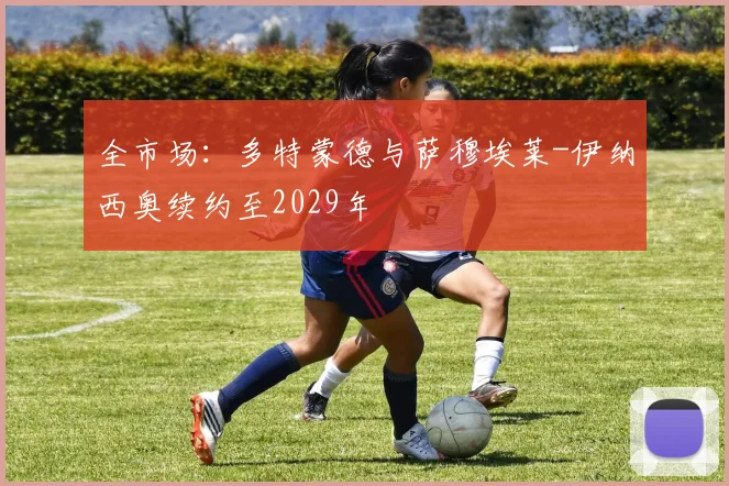 全市场：多特蒙德与萨穆埃莱-伊纳西奥续约至2029年