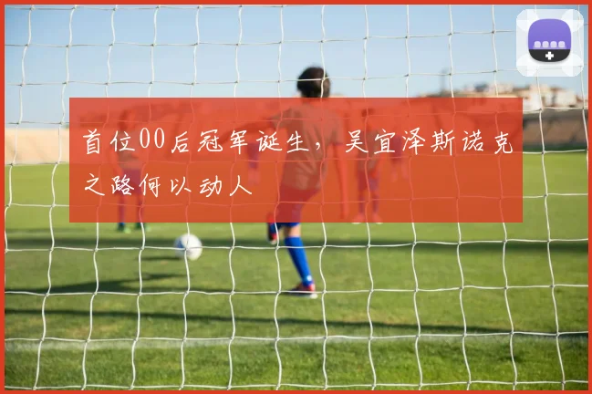 首位00后冠军诞生，吴宜泽斯诺克之路何以动人