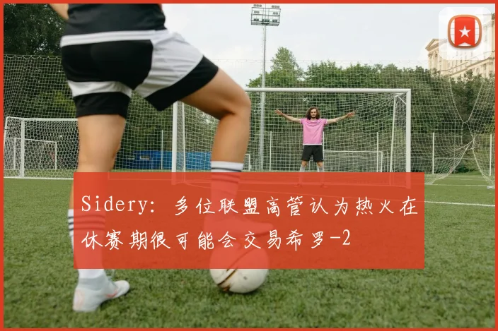 Sidery：多位联盟高管认为热火在休赛期很可能会交易希罗