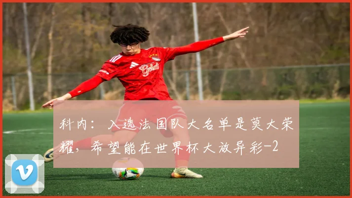 科内：入选法国队大名单是莫大荣耀，希望能在世界杯大放异彩