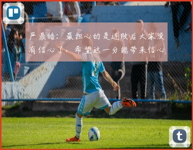 严鼎皓：最担心的是连败后大家没有信心了，希望这一分能带来信心