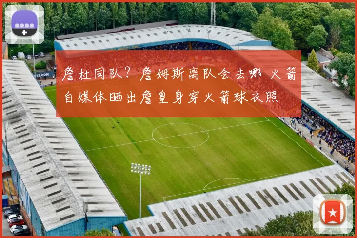 詹杜同队？詹姆斯离队会去哪 火箭自媒体晒出詹皇身穿火箭球衣照