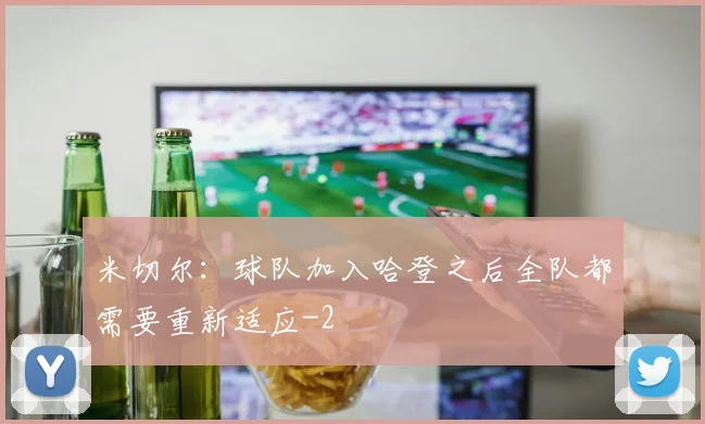 米切尔：球队加入哈登之后全队都需要重新适应