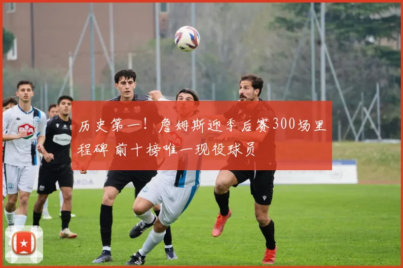 历史第一！詹姆斯迎季后赛300场里程碑 前十榜唯一现役球员