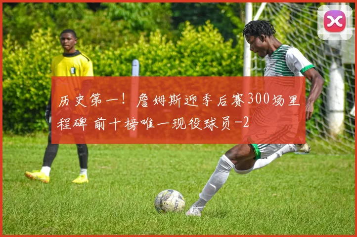 历史第一！詹姆斯迎季后赛300场里程碑 前十榜唯一现役球员