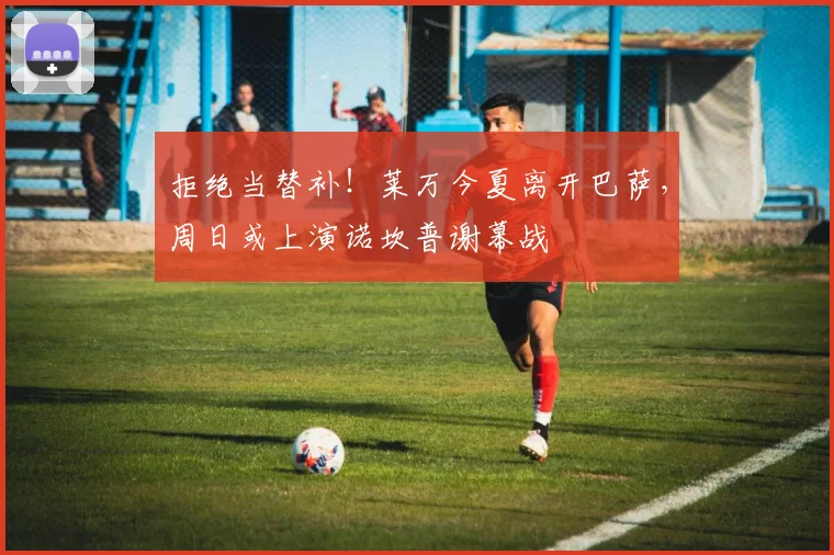拒绝当替补！莱万今夏离开巴萨，周日或上演诺坎普谢幕战