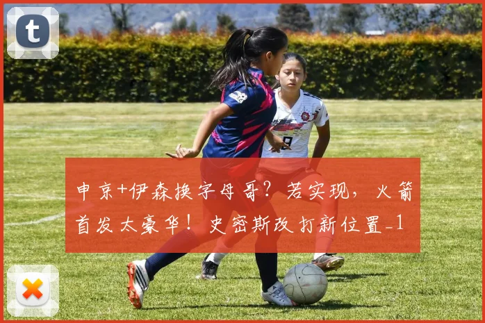 申京+伊森换字母哥?若实现,火箭首发太豪华!史密斯改打新位置_1