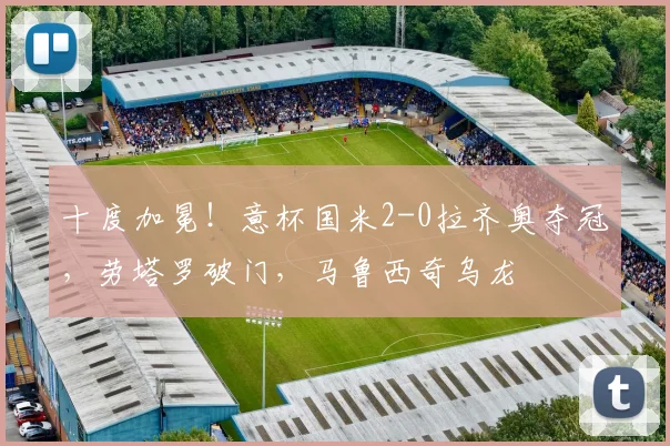十度加冕！意杯国米2-0拉齐奥夺冠，劳塔罗破门，马鲁西奇乌龙