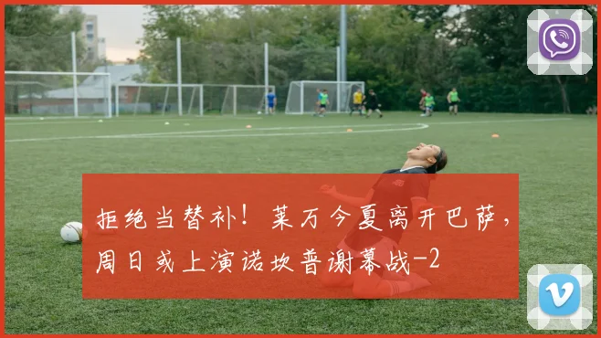 拒绝当替补！莱万今夏离开巴萨，周日或上演诺坎普谢幕战
