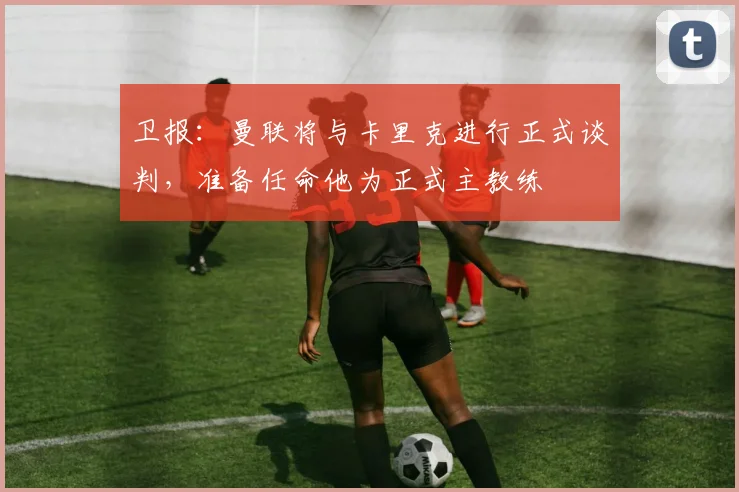 卫报：曼联将与卡里克进行正式谈判，准备任命他为正式主教练