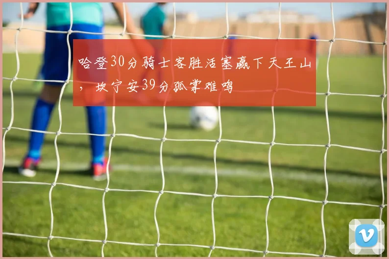 哈登30分骑士客胜活塞赢下天王山，坎宁安39分孤掌难鸣