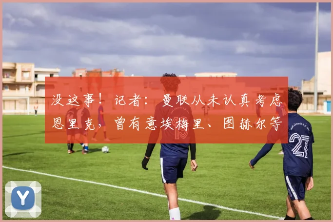 没这事！记者：曼联从未认真考虑恩里克，曾有意埃梅里、图赫尔等