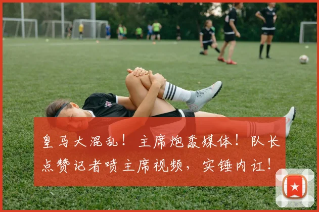 皇马大混乱！主席炮轰媒体！队长点赞记者喷主席视频，实锤内讧！