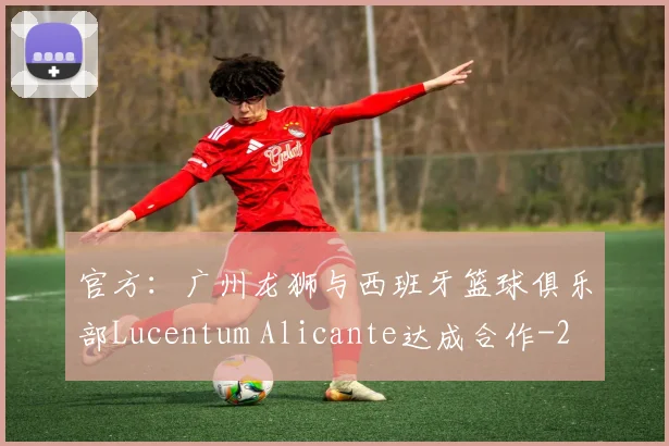 官方：广州龙狮与西班牙篮球俱乐部Lucentum Alicante达成合作