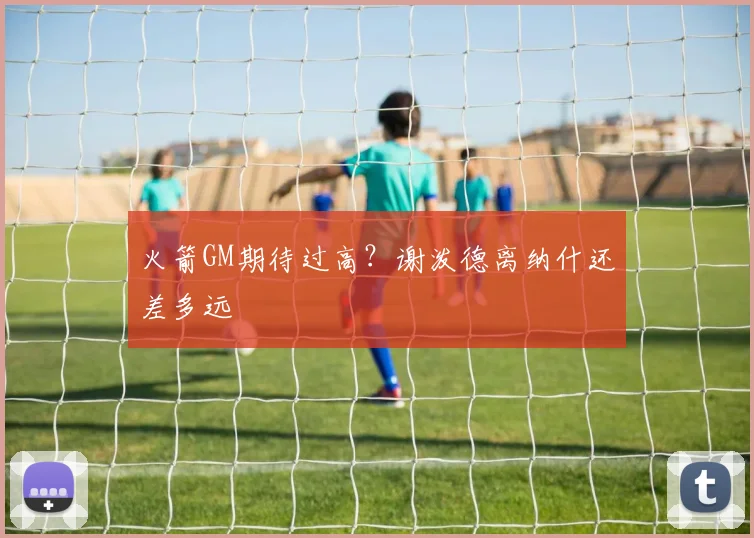 火箭GM期待过高？谢泼德离纳什还差多远