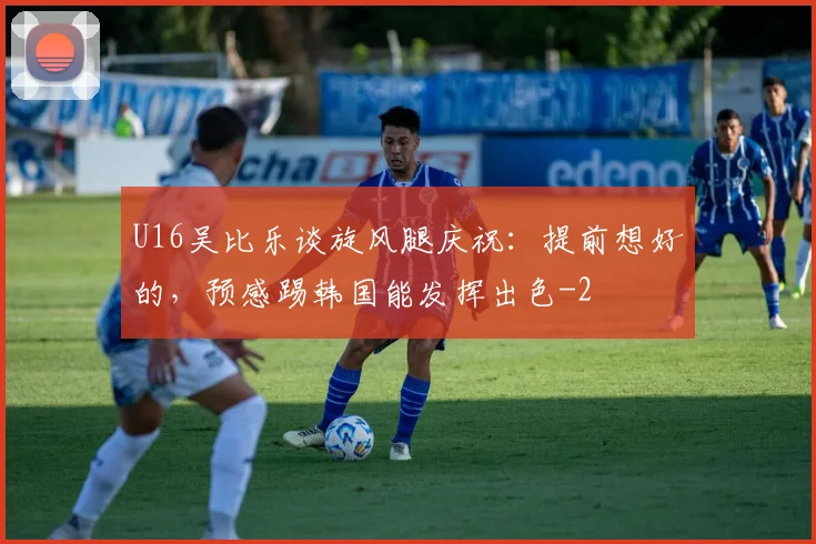 U16吴比乐谈旋风腿庆祝：提前想好的，预感踢韩国能发挥出色