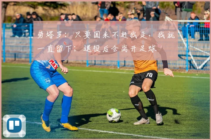 劳塔罗：只要国米不赶我走，我就一直留下；退役后会离开足球