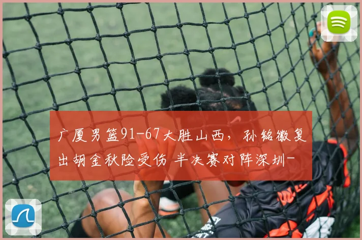广厦男篮91-67大胜山西，孙铭徽复出胡金秋险受伤 半决赛对阵深圳