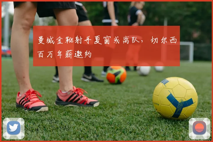 曼城金靴射手夏窗或离队，切尔西百万年薪邀约
