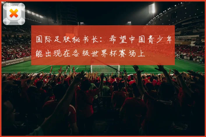 国际足联秘书长：希望中国青少年能出现在各级世界杯赛场上