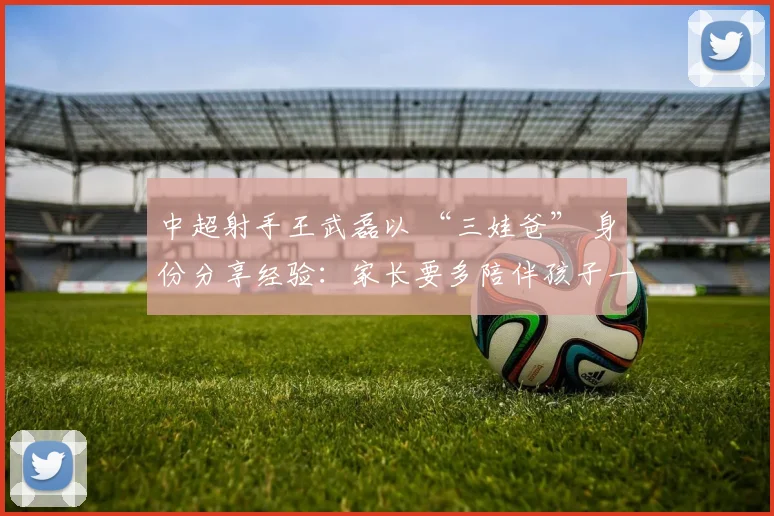 中超射手王武磊以 “三娃爸” 身份分享经验：家长要多陪伴孩子一起运动！