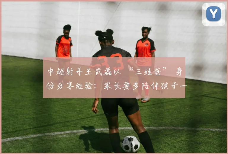 中超射手王武磊以 “三娃爸” 身份分享经验：家长要多陪伴孩子一起运动！