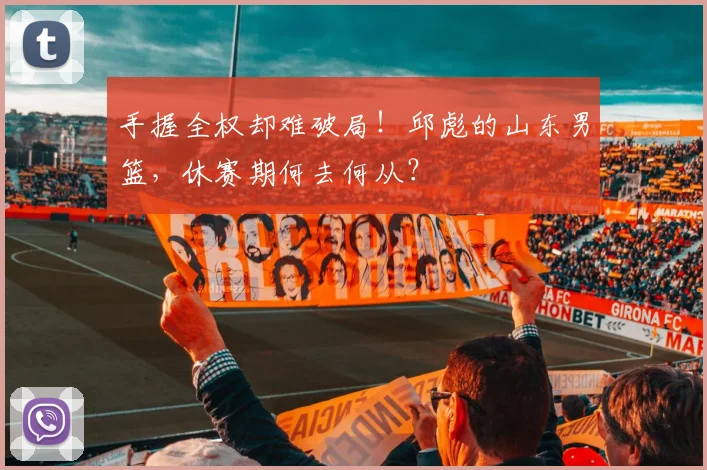 手握全权却难破局！邱彪的山东男篮，休赛期何去何从？