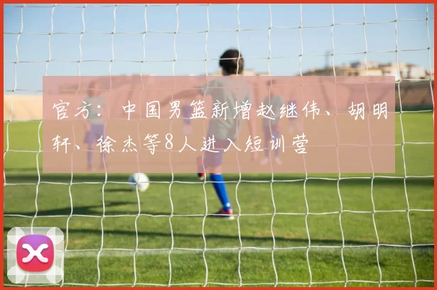 官方：中国男篮新增赵继伟、胡明轩、徐杰等8人进入短训营