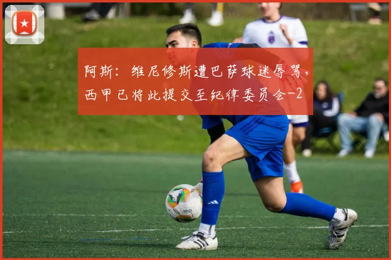 阿斯：维尼修斯遭巴萨球迷辱骂，西甲已将此提交至纪律委员会