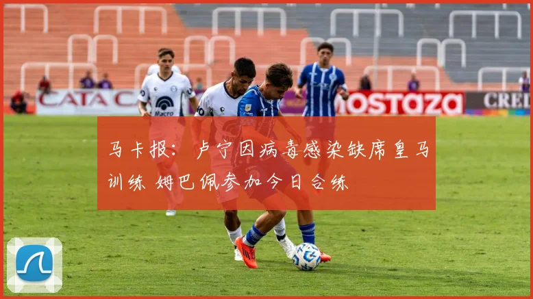 马卡报：卢宁因病毒感染缺席皇马训练 姆巴佩参加今日合练