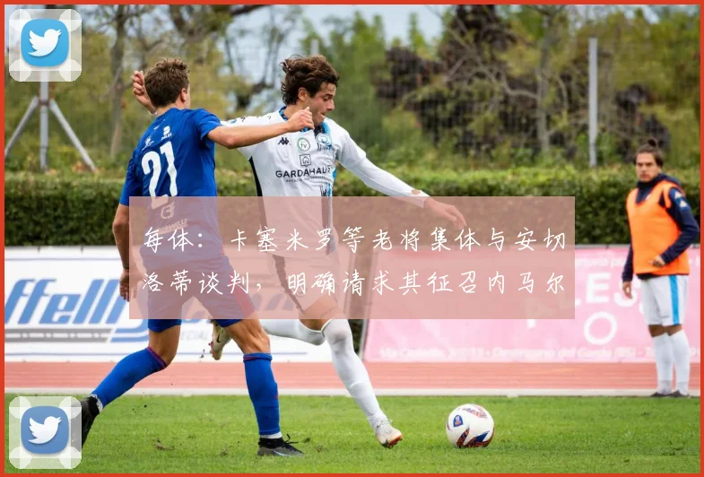 每体：卡塞米罗等老将集体与安切洛蒂谈判，明确请求其征召内马尔