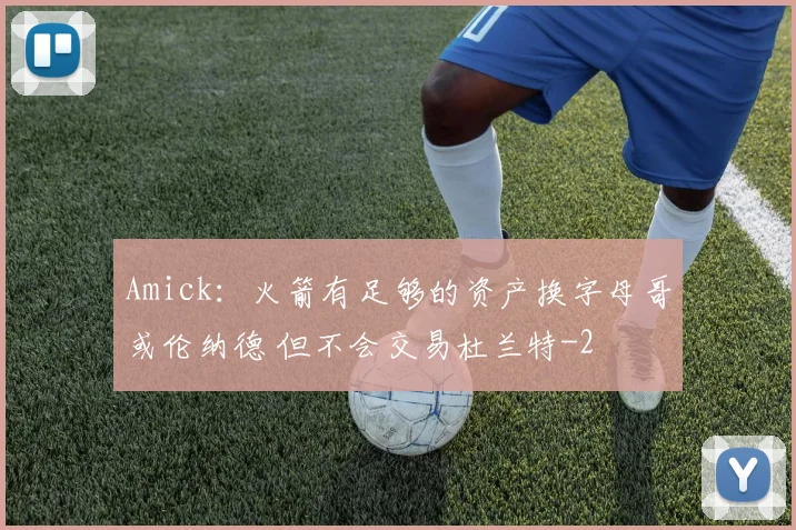 Amick：火箭有足够的资产换字母哥或伦纳德 但不会交易杜兰特