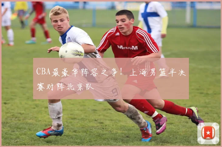 CBA最豪华阵容之争！上海男篮半决赛对阵北京队