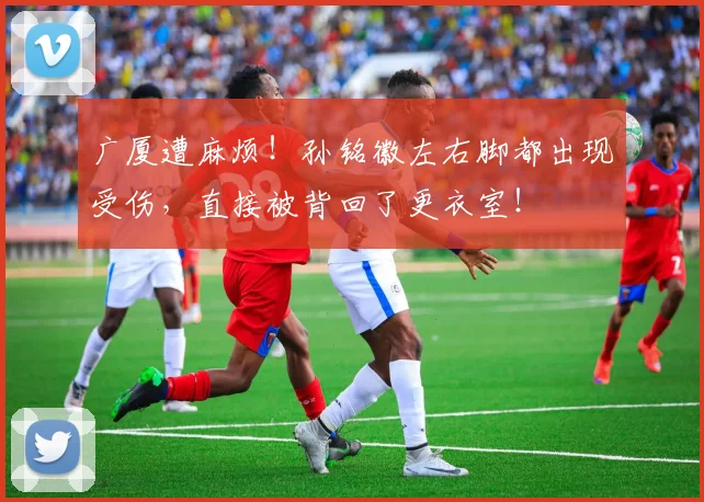 广厦遭麻烦！孙铭徽左右脚都出现受伤，直接被背回了更衣室！