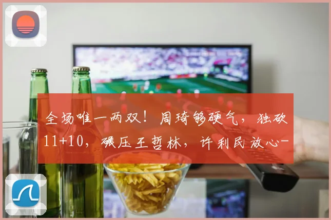 全场唯一两双！周琦够硬气，独砍11+10，碾压王哲林，许利民放心